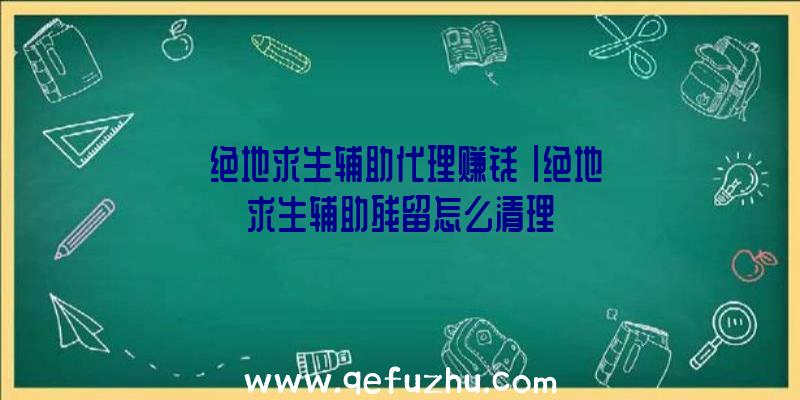 「绝地求生辅助代理赚钱」|绝地求生辅助残留怎么清理